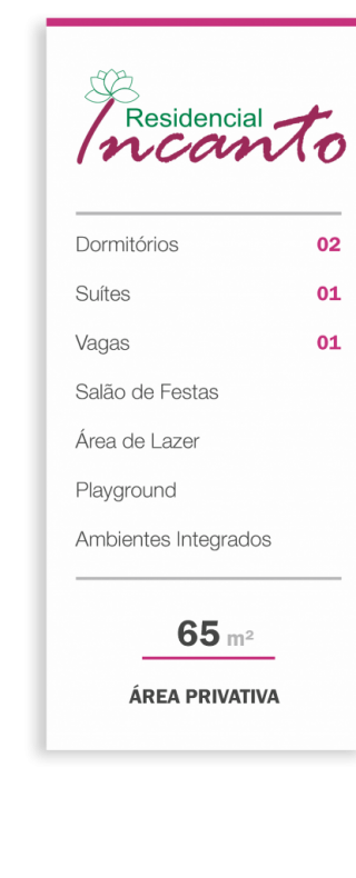 CARACTERÍSTICAS
• 2 Dormitórios (Sendo 1 Suíte)
• Sacada
• Ambientes Integrados
• Ventilação e Iluminação naturais
• Janelas com esquadrias de alumínio e veneziana
• Infraestrutura para Ar Condicionado
• Infraestrutura para Água Quente
• 01 Vaga de Garagem
• 01 Elevador
ÁREA DE LAZER
• Playground
• Salão de Festas